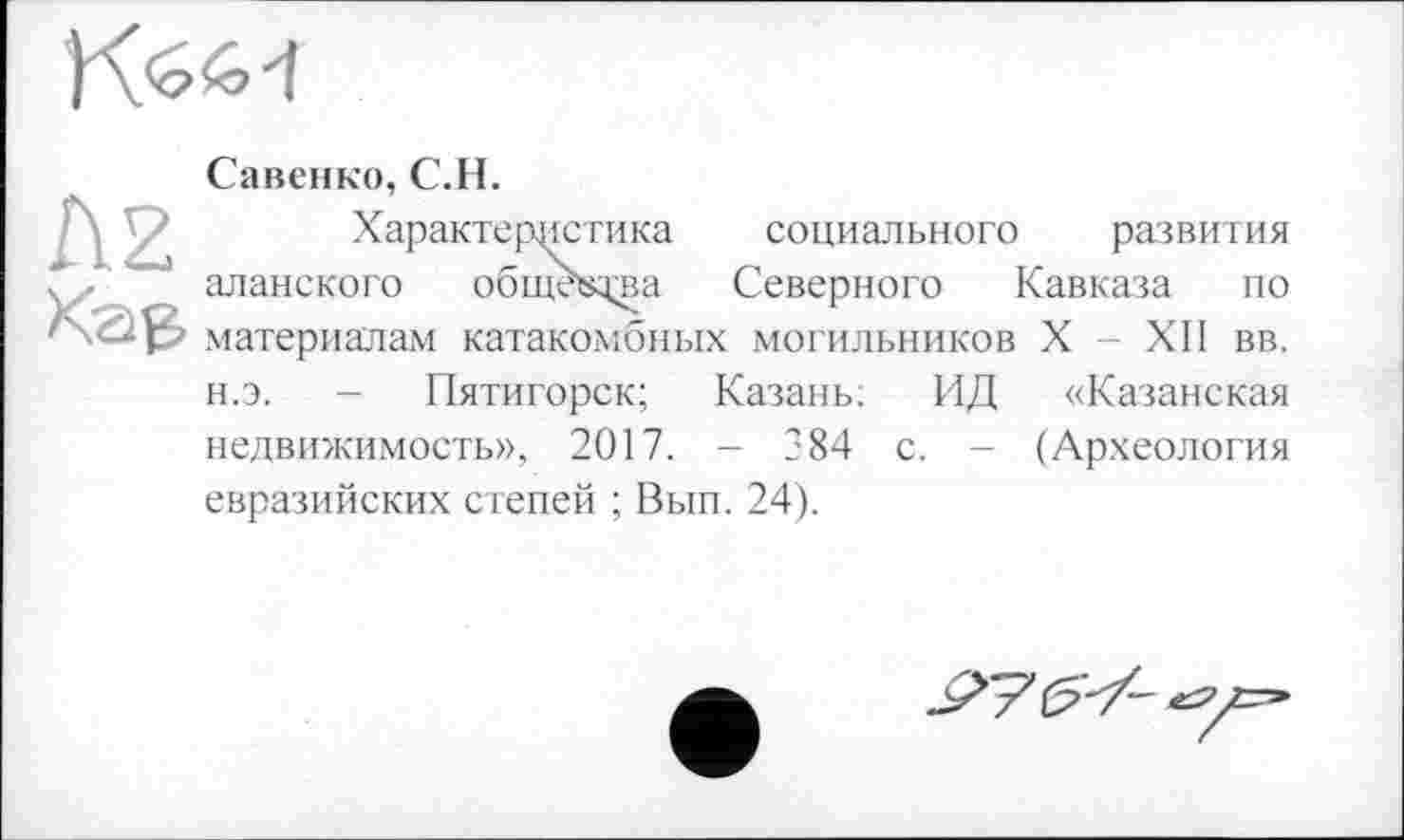 ﻿Савенко, С.H.
Характеристика социального развития аланского общ^ла Северного Кавказа по материалам катакомбных могильников X - ХЛ вв. н.э. - Пятигорск; Казань; ИД «Казанская недвижимость», 2017. - 384 с. - (Археология евразийских степей ; Вып. 24).